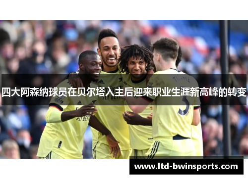 四大阿森纳球员在贝尔塔入主后迎来职业生涯新高峰的转变