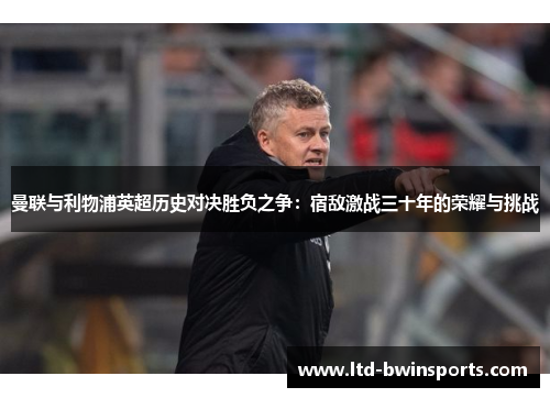 曼联与利物浦英超历史对决胜负之争：宿敌激战三十年的荣耀与挑战