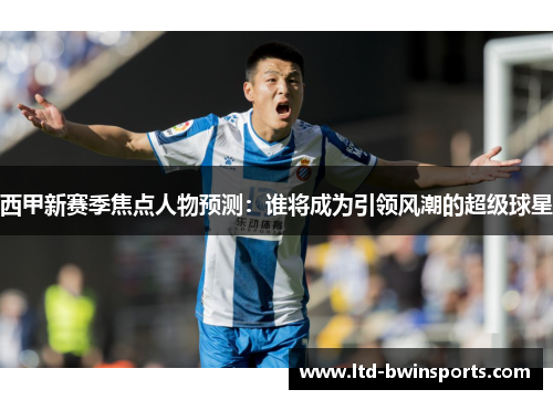 西甲新赛季焦点人物预测：谁将成为引领风潮的超级球星