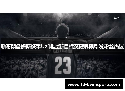 勒布朗詹姆斯携手Uzi挑战新目标突破界限引发粉丝热议
