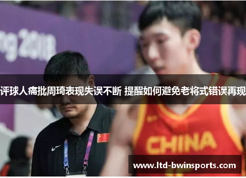 评球人痛批周琦表现失误不断 提醒如何避免老将式错误再现