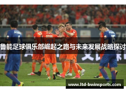 鲁能足球俱乐部崛起之路与未来发展战略探讨